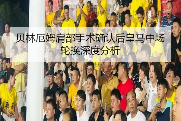 贝林厄姆肩部手术确认后皇马中场轮换深度分析